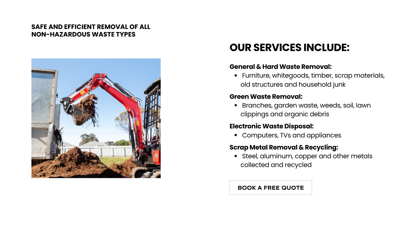 Our waste removal and property clean up services include general & hard waste removal such as furniture, whitegoods, timber, scrap materials, old structures and household junk; green waste removal ofbranches, garden waste, weeds, soil, lawn clippings and organic debris; electronic waste disposal including computers, TVs and appliances; scrap metal removal & recycling of steel, aluminum, copper and other metals collected and recycled