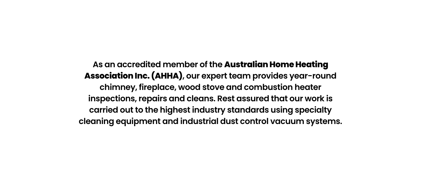 As an accredited member of the Australian Home Heating Association Inc. (AHHA), our expert team provides year-round chimney, fireplace, wood stove and combustion heater inspections, repairs and cleans. Rest assured that our work is carried out to the highest industry standards using specialty cleaning equipment and industrial dust control vacuum systems.