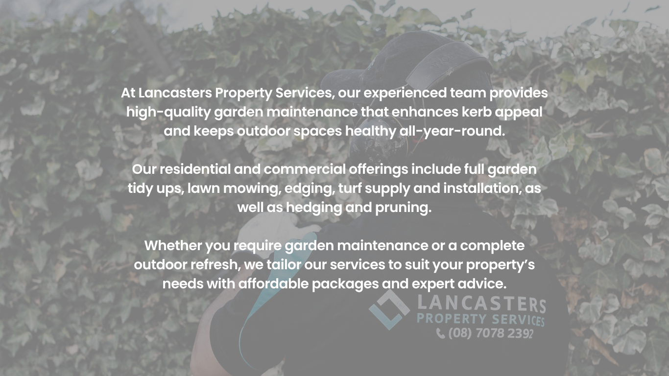 At Lancasters Property Services, our experienced team provides high-quality garden maintenance that enhances kerb appeal and keeps outdoor spaces healthy all-year-round.</p>
<p>Our residential and commercial offerings include full garden tidy ups, lawn mowing, edging, turf supply and installation, as well as hedging and pruning.</p>
<p>Whether you require garden maintenance or a complete outdoor refresh, we tailor our services to suit your property’s needs with affordable packages and expert advice.