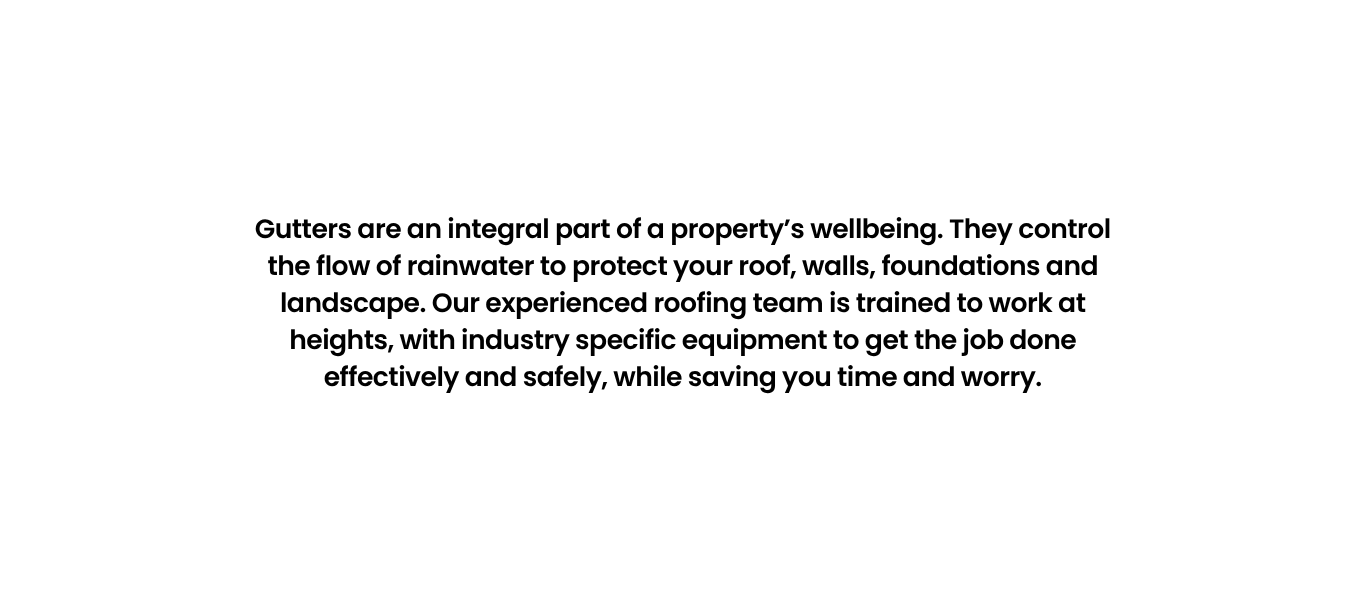 Gutters are an integral part of a property’s wellbeing. They control the flow of rainwater to protect your roof, walls, foundations and landscape. Our experienced roofing team is trained to work at heights, with industry specific equipment to get the job done effectively and safely, while saving you time and worry.