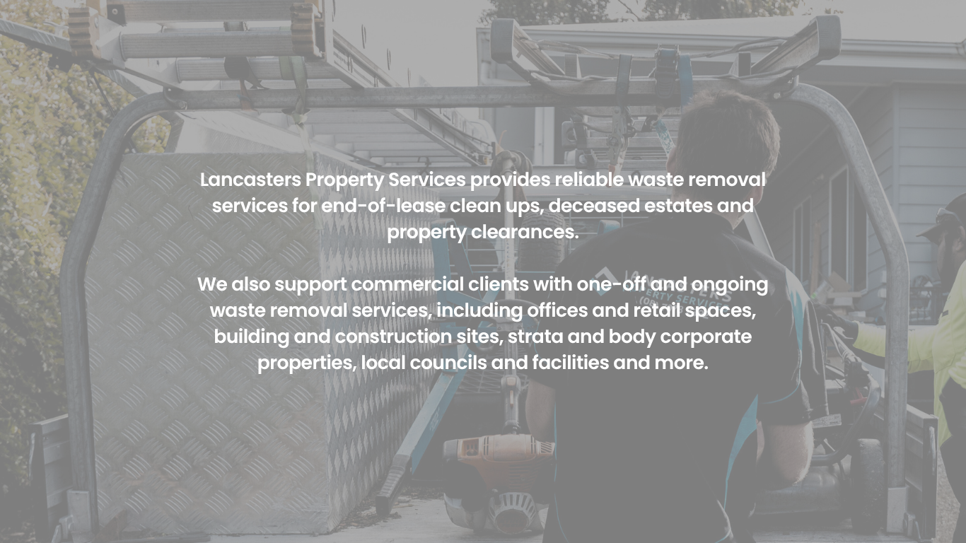 Lancasters Property Services provides reliable waste removal services for end-of-lease clean ups, deceased estates and property clearances.</p>
<p>We also support commercial clients with one-off and ongoing waste removal services, including offices and retail spaces, building and construction sites, strata and body corporate properties, local councils and facilities and more.