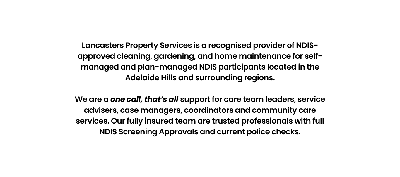 Lancasters Property Services is a recognised provider of NDIS-approved cleaning, gardening, and home maintenance for self-managed and plan-managed NDIS participants located in the Adelaide Hills and surrounding regions.</p>
<p>We are a one call, that’s all support for care team leaders, service advisers, case managers, coordinators and community care services. Our fully insured team are trusted professionals with full NDIS Screening Approvals and current police checks.