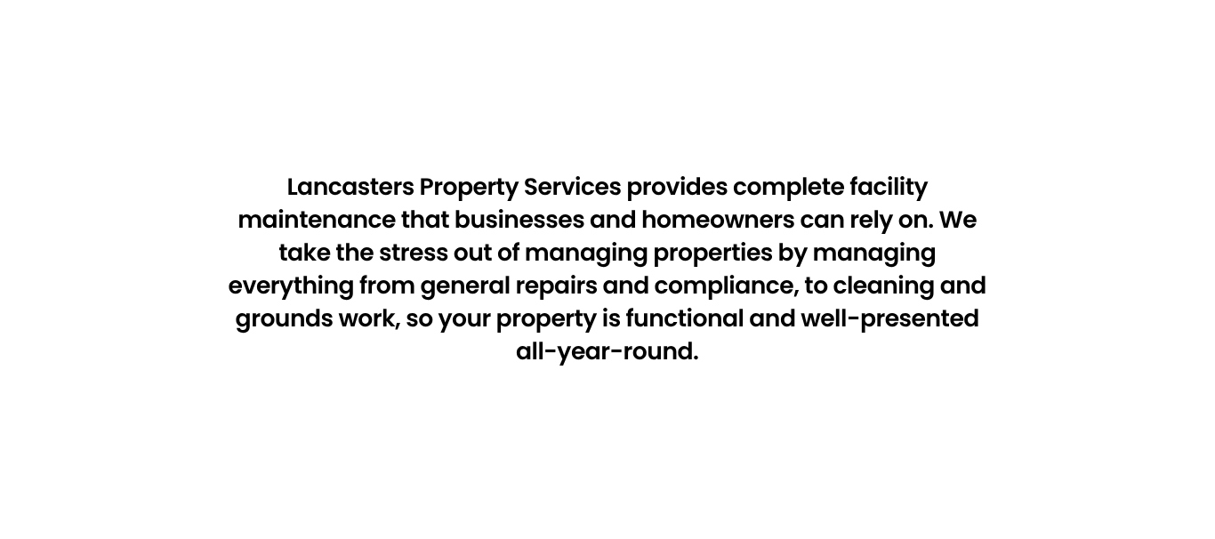 Lancasters Property Services provides complete facility maintenance that businesses and homeowners can rely on. We take the stress out of managing properties by managing everything from general repairs and compliance, to cleaning and grounds work, so your property is functional and well-presented all-year-round.