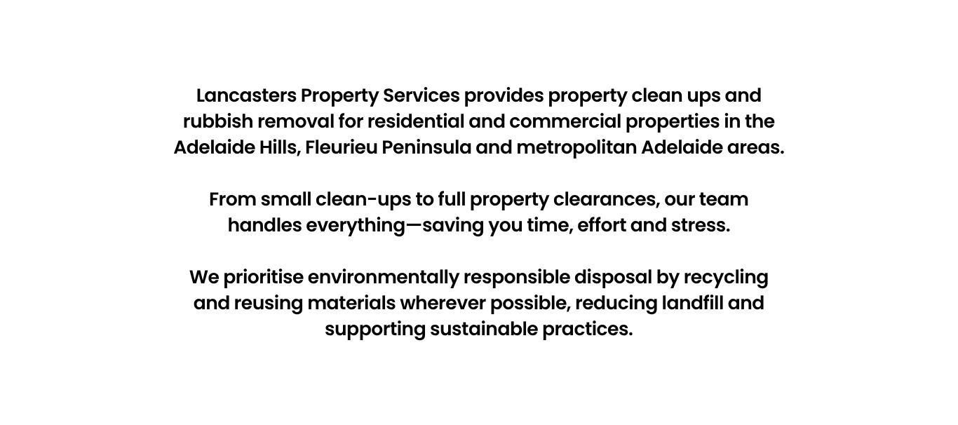 Lancasters Property Services provides property clean ups and rubbish removal for residential and commercial properties in the Adelaide Hills, Fleurieu Peninsula and metropolitan Adelaide areas.</p>
<p>From small clean-ups to full property clearances, our team handles everything—saving you time, effort and stress.</p>
<p>We prioritise environmentally responsible disposal by recycling and reusing materials wherever possible, reducing landfill and supporting sustainable practices.
