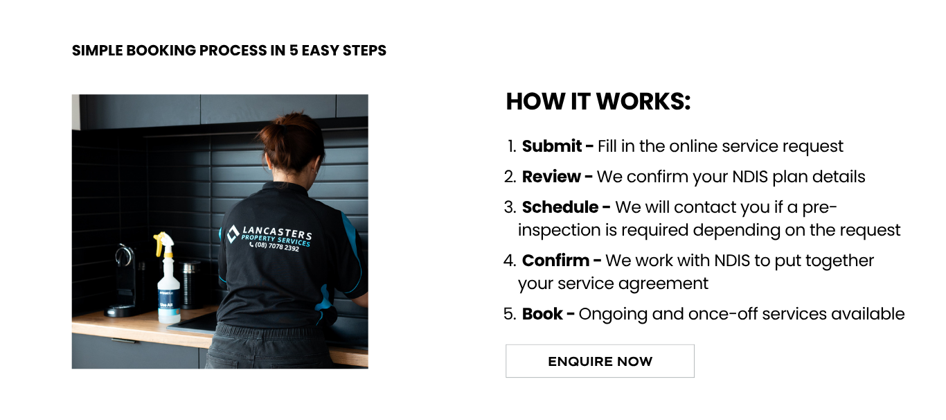 Access fast, reliable and ongoing NDIS support services that are tailored to your needs. Contact Lancasters Property Services to discuss a cleaning and home maintenance plan that works with your budget.