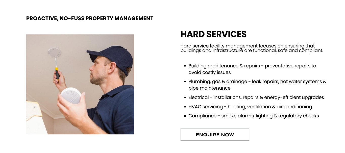 Hard service facility management focuses on ensuring that buildings and infrastructure are functional, safe and compliant.</p>
<p>Building maintenance & repairs - preventative repairs to avoid costly issues</p>
<p>Plumbing, gas & drainage - leak repairs, hot water systems & pipe maintenance</p>
<p>Electrical - Installations, repairs & energy-efficient upgrades</p>
<p>HVAC servicing - heating, ventilation & air conditioning</p>
<p>Compliance - smoke alarms, lighting & regulatory checks