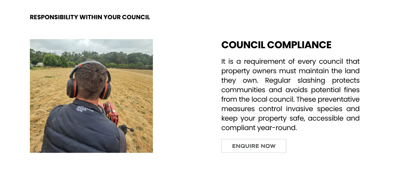 It is a requirement of every council that property owners must maintain the land they own. Regular slashing protects communities and avoids potential fines from the local council. These preventative measures control invasive species and keep your property safe, accessible and compliant year-round.