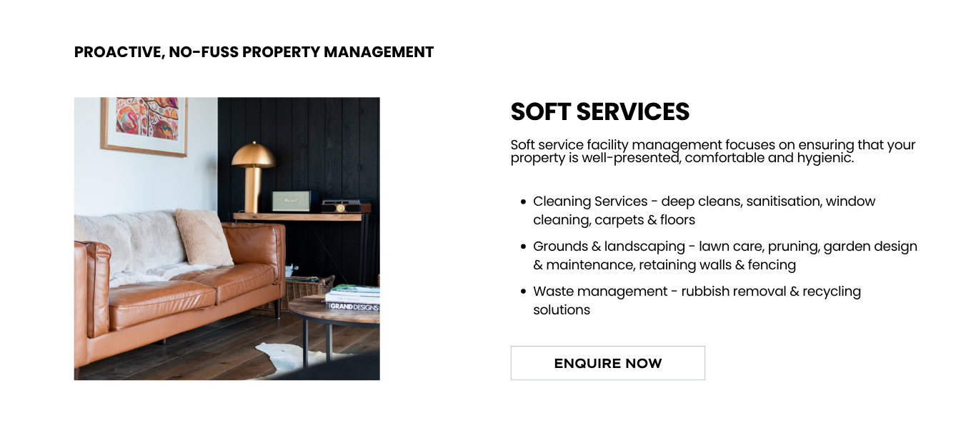 Soft service facility management focuses on ensuring that your property is well-presented, comfortable and hygienic.</p>
<p>Cleaning Services - deep cleans, sanitisation, window cleaning, carpets & floors</p>
<p>Grounds & landscaping - lawn care, pruning, garden design & maintenance, retaining walls & fencing</p>
<p>Waste management - rubbish removal & recycling solutions