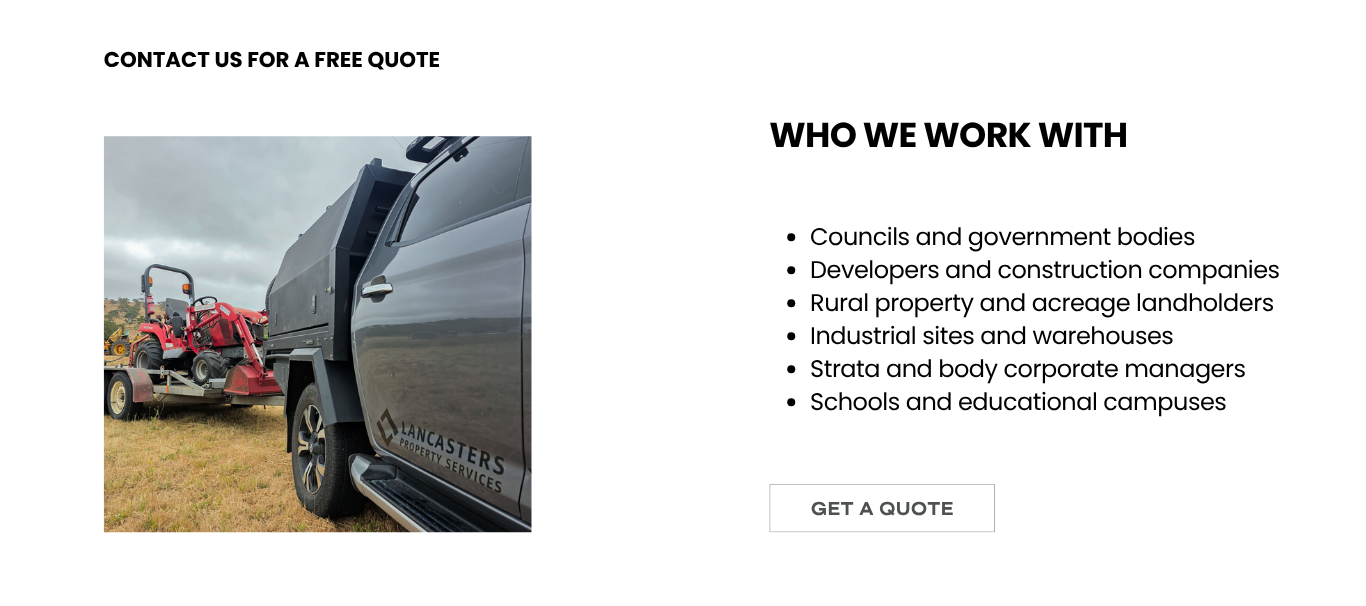 Lancasters Property Services provides block slashing and acreage mowing for councils and government bodies, developers and construction companies, rural property and acreage landholders, industrial sites and warehouses, strata and body corporate managers, and schools and educational campuses
