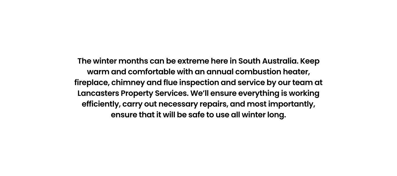 The winter months can be extreme here in South Australia. Keep warm and comfortable with an annual combustion heater, fireplace, chimney and flue inspection and service by our team at Lancasters Property Services. We’ll ensure everything is working efficiently, carry out necessary repairs, and most importantly, ensure that it will be safe to use all winter long.