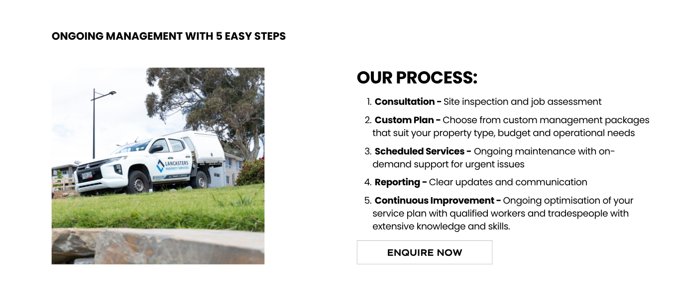 The Facility Management Process includes:</p>
<p>Consultation - Site inspection and job assessment</p>
<p>Custom Plan - Choose from custom management packages that suit your property type, budget and operational needs</p>
<p>Scheduled Services - Ongoing maintenance with on-demand support for urgent issues</p>
<p>Reporting - Clear updates and communication</p>
<p>Continuous Improvement - Ongoing optimisation of your service plan with qualified workers and tradespeople with extensive knowledge and skills.