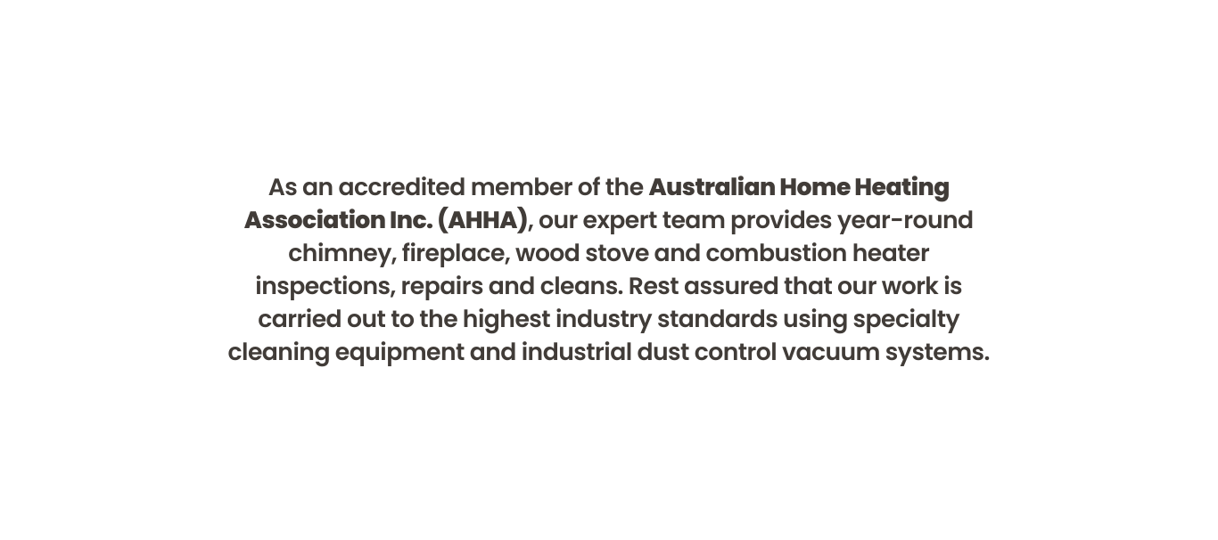 As an accredited member of the Australian Home Heating Association Inc. (AHHA), our expert team provides year-round chimney, fireplace, wood stove and combustion heater inspections, repairs and cleans. Rest assured that our work is carried out to the highest industry standards using specialty cleaning equipment and industrial dust control vacuum systems.