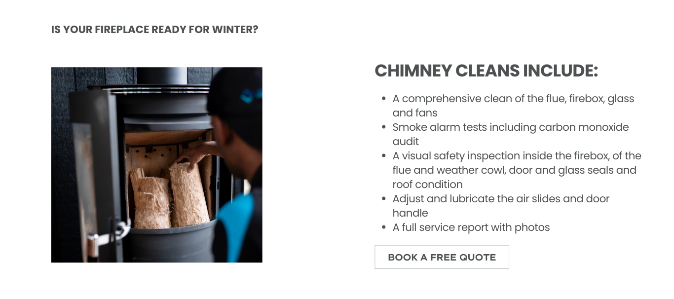 Chimney cleans include a comprehensive clean of the flue, firebox, glass and fans, Smoke alarm tests including carbon monoxide audit, A visual safety inspection inside the firebox, of the flue and weather cowl, door and glass seals and roof condition, Adjust and lubricate the air slides and door handle and A full service report with photos
