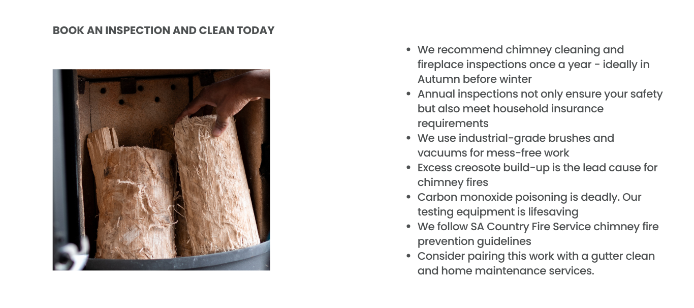 We recommend chimney cleaning and fireplace inspections once a year - ideally in Autumn before winter<br />
Annual inspections not only ensure your safety but also meet household insurance requirements<br />
We use industrial-grade brushes and vacuums for mess-free work<br />
Excess creosote build-up is the lead cause for chimney fires<br />
Carbon monoxide poisoning is deadly. Our testing equipment is lifesaving<br />
We follow SA Country Fire Service chimney fire prevention guidelines<br />
Consider pairing this work with a gutter clean and home maintenance services.