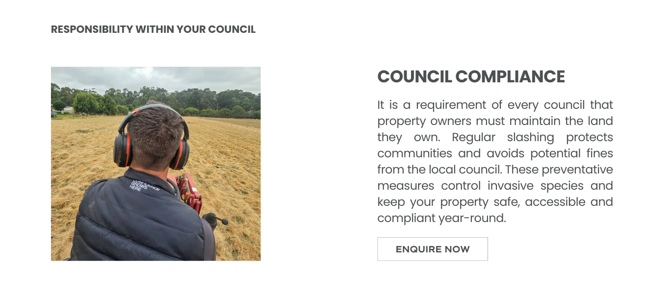 It is a requirement of every council that property owners must maintain the land they own. Regular slashing protects communities and avoids potential fines from the local council. These preventative measures control invasive species and keep your property safe, accessible and compliant year-round.
