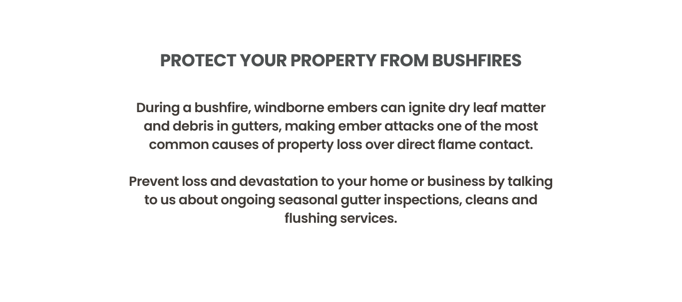 During a bushfire, windborne embers can ignite dry leaf matter and debris in gutters, making ember attacks one of the most common causes of property loss over direct flame contact.

Prevent loss and devastation to your home or business by talking to Lancasters Property Services about ongoing seasonal gutter inspections, cleans and flushing services.
