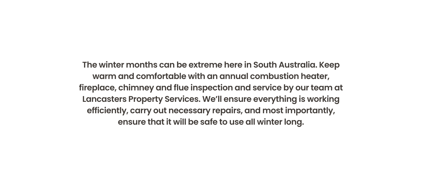 The winter months can be extreme here in South Australia. Keep warm and comfortable with an annual combustion heater, fireplace, chimney and flue inspection and service by our team at Lancasters Property Services. We’ll ensure everything is working efficiently, carry out necessary repairs, and most importantly, ensure that it will be safe to use all winter long.