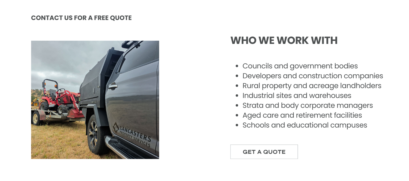 Lancasters Property Services provide block slashing and acreage mowing to councils and government bodies, developers and construction companies, rural property and acreage landholders, industrial sites and warehouses, strata and body corporate managers, aged care and retirement facilities, and schools and educational campuses