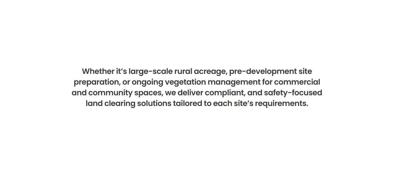 Whether it’s large-scale rural acreage, pre-development site preparation, or ongoing vegetation management for commercial and community spaces, we deliver compliant, and safety-focused land clearing solutions tailored to each site’s requirements.