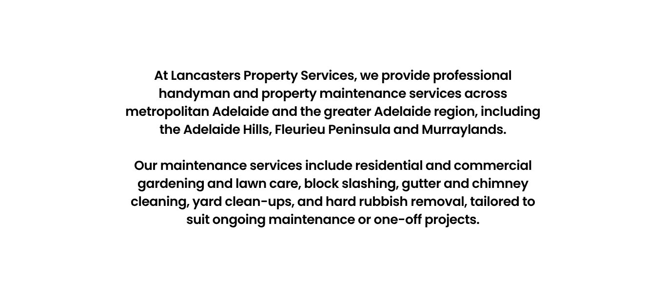 At Lancasters Property Services, we provide professional handyman and property maintenance services across metropolitan Adelaide and the greater Adelaide region, including the Adelaide Hills, Fleurieu Peninsula and Murraylands.</p>
<p>Our maintenance services include residential and commercial gardening and lawn care, block slashing, gutter and chimney cleaning, yard clean-ups, and hard rubbish removal, tailored to suit ongoing maintenance or one-off projects.
