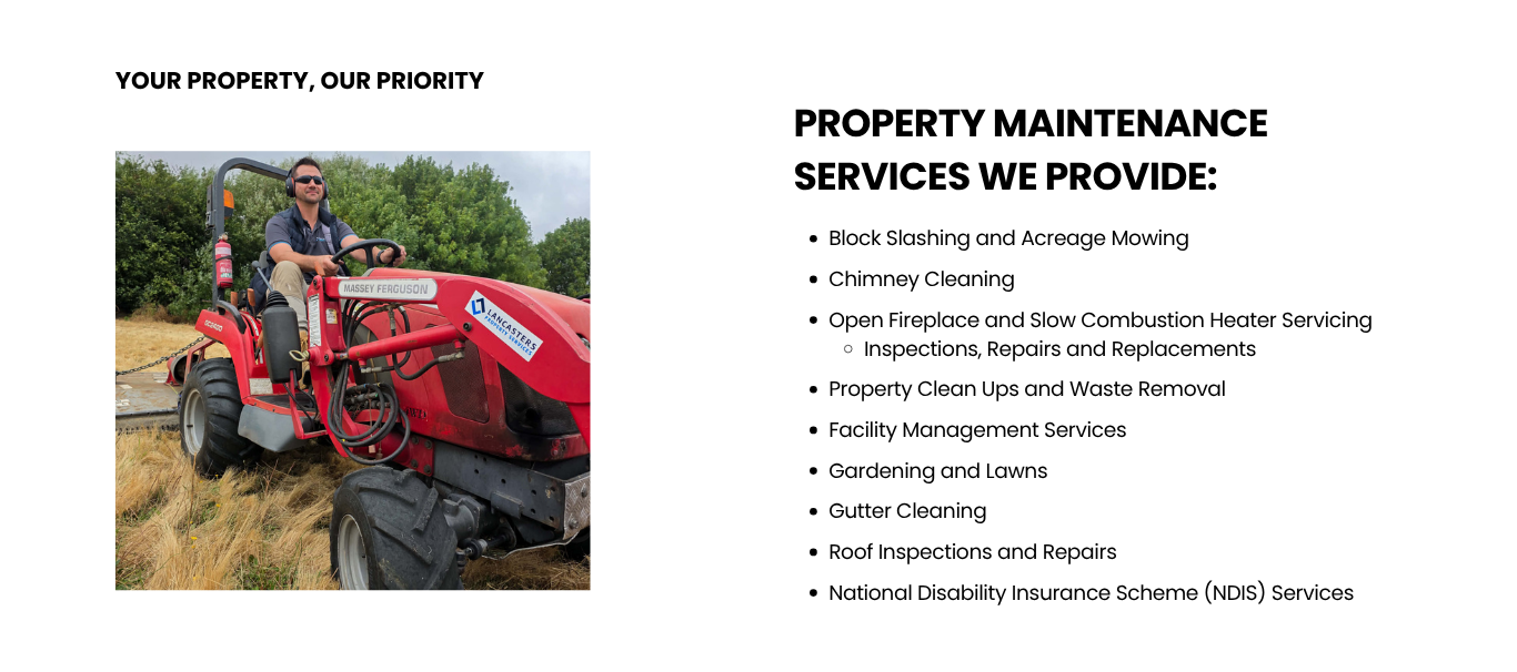 Block Slashing and Acreage Mowing</p>
<p>Chimney Cleaning</p>
<p>Open Fireplace and Slow Combustion Heater Servicing<br />
Inspections, Repairs and Replacements</p>
<p>Property Clean Ups and Waste Removal</p>
<p>Facility Management Services</p>
<p>Gardening and Lawns</p>
<p>Gutter Cleaning</p>
<p>Roof Inspections and Repairs</p>
<p>National Disability Insurance Scheme (NDIS) Services