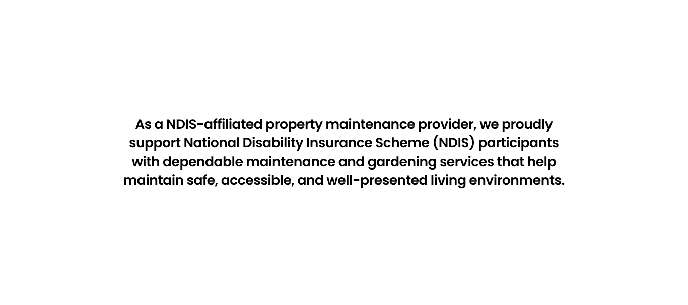 As a NDIS-affiliated property maintenance provider, we proudly support National Disability Insurance Scheme (NDIS) participants with dependable maintenance and gardening services that help maintain safe, accessible, and well-presented living environments.
